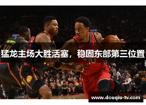 猛龙主场大胜活塞，稳固东部第三位置